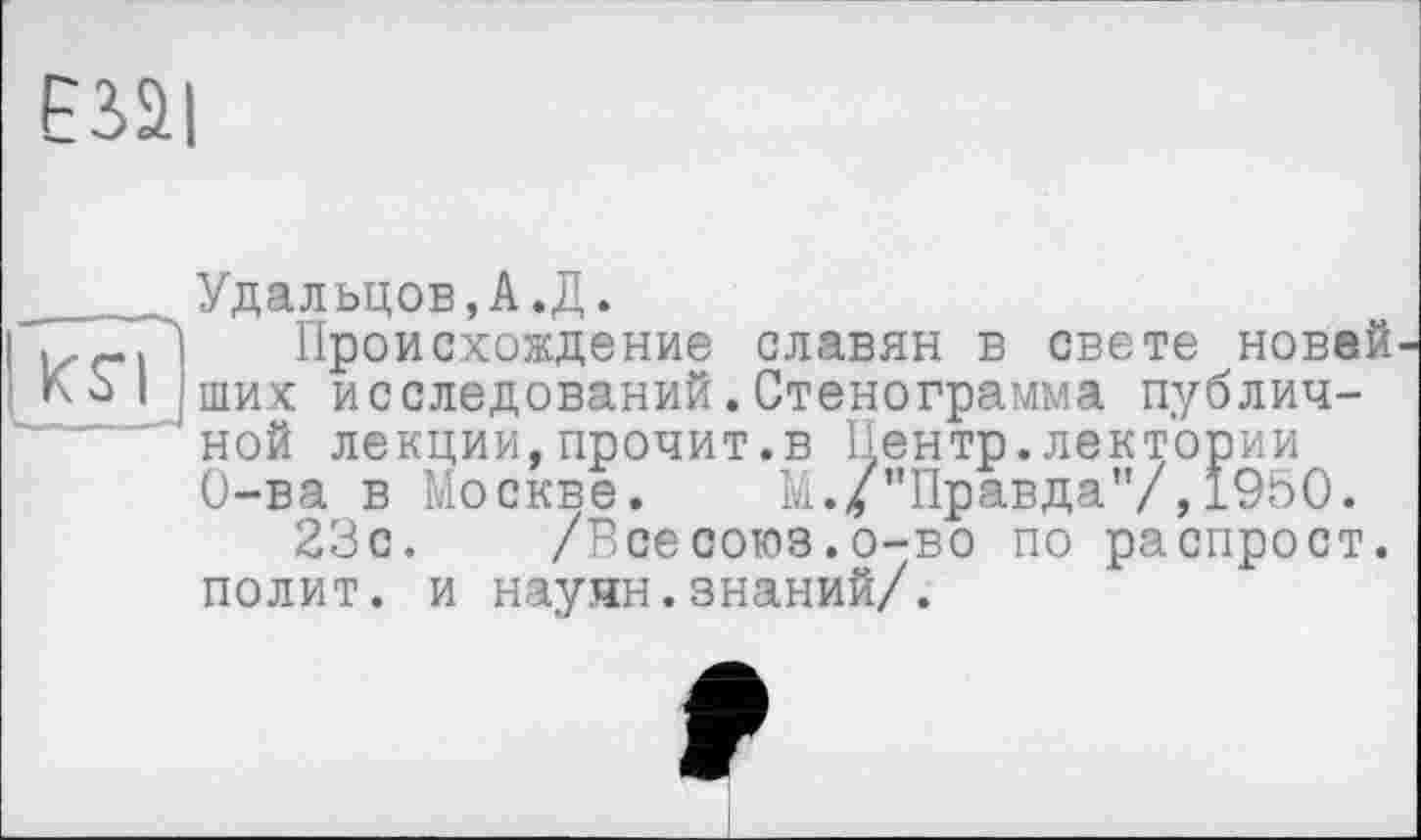 ﻿єзаі
КS’!
Удальцов,А.Д.
Происхождение славян в свете новей ших исследований.Стенограмма публичной лекции,прочит.в Центр.лектории О-ва в Москве.	М./’’Правда"/, 1950.
23с. /Всесоюз.о-во по распрост. полит, и науян.знаний/.